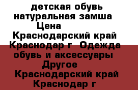 детская обувь натуральная замша › Цена ­ 1 200 - Краснодарский край, Краснодар г. Одежда, обувь и аксессуары » Другое   . Краснодарский край,Краснодар г.